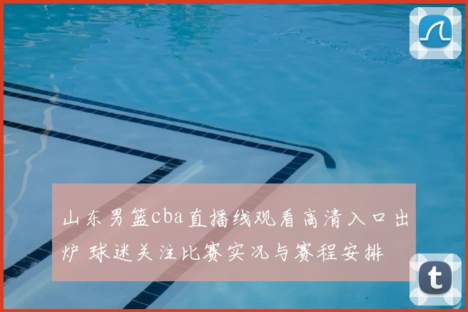 山东男篮cba直播线观看高清入口出炉 球迷关注比赛实况与赛程安排
